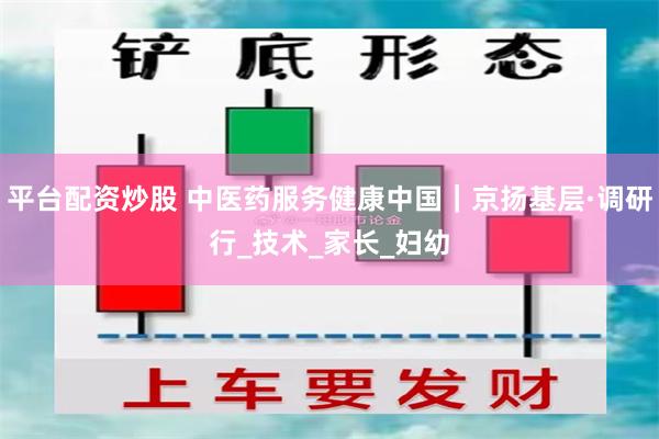 平台配资炒股 中医药服务健康中国｜京扬基层·调研行_技术_家长_妇幼
