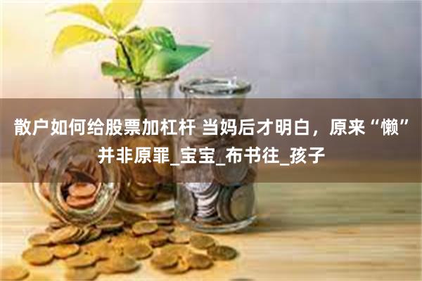 散户如何给股票加杠杆 当妈后才明白，原来“懒”并非原罪_宝宝_布书往_孩子