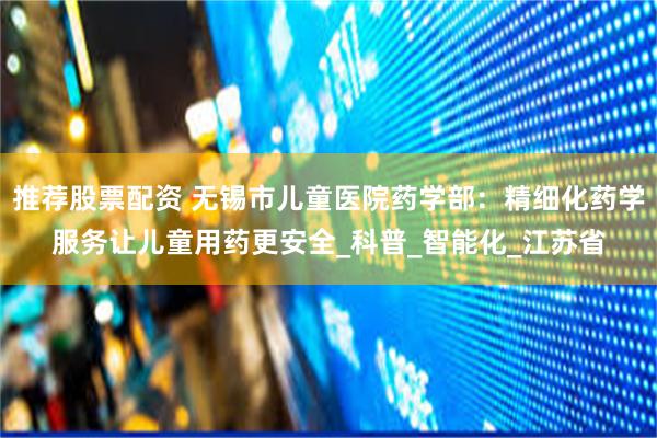 推荐股票配资 无锡市儿童医院药学部：精细化药学服务让儿童用药更安全_科普_智能化_江苏省