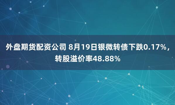 外盘期货配资公司 8月19日银微转债下跌0.17%，转股溢价率48.88%