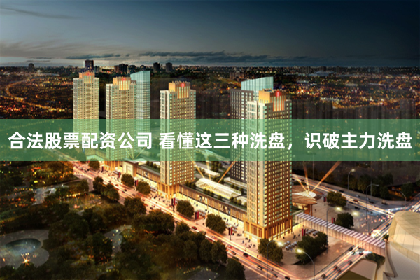 合法股票配资公司 看懂这三种洗盘，识破主力洗盘