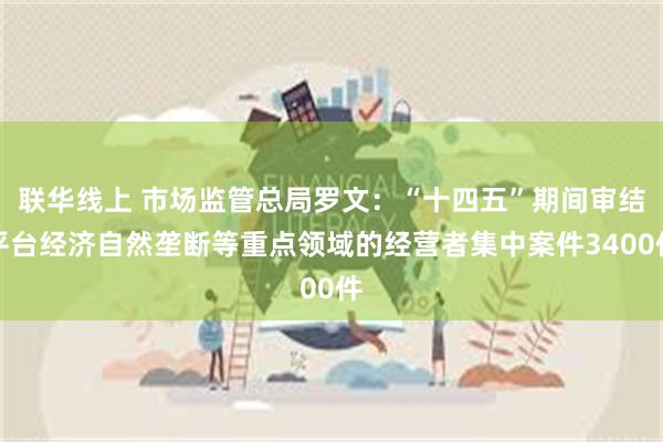 联华线上 市场监管总局罗文：“十四五”期间审结平台经济自然垄断等重点领域的经营者集中案件3400件