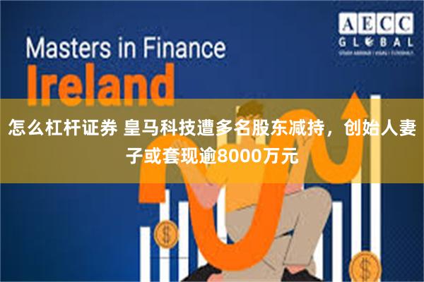 怎么杠杆证券 皇马科技遭多名股东减持，创始人妻子或套现逾8000万元