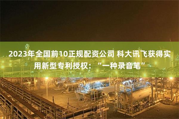 2023年全国前10正规配资公司 科大讯飞获得实用新型专利授权：“一种录音笔”