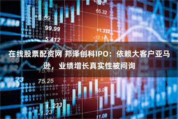 在线股票配资网 邦泽创科IPO:依赖大客户亚马逊,业绩增长真实性被问询