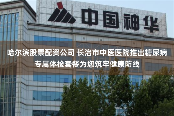 哈尔滨股票配资公司 长治市中医医院推出糖尿病专属体检套餐为您筑牢健康防线
