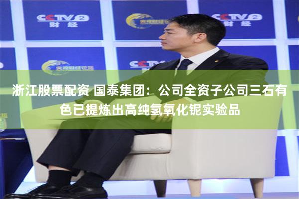 浙江股票配资 国泰集团：公司全资子公司三石有色已提炼出高纯氢氧化铌实验品
